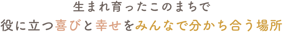 生まれ育ったこのまちで役にたつ喜びと幸せをみんなで分かち合う場所